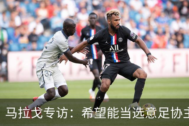 马拉戈专访：希望能当选意足协主席；选择曼奇尼是对的